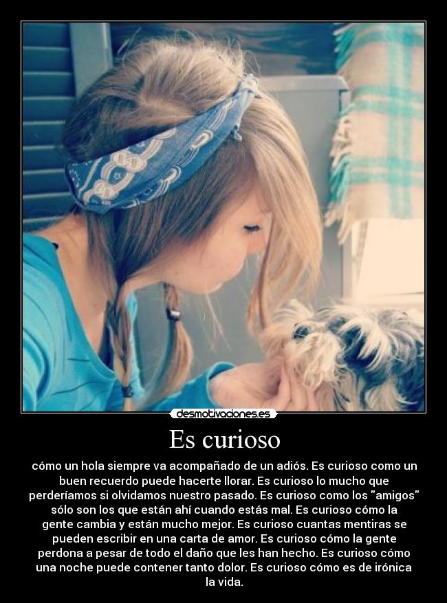 Es curioso - cómo un hola siempre va acompañado de un adiós. Es curioso como un
buen recuerdo puede hacerte llorar. Es curioso lo mucho que
perderíamos si olvidamos nuestro pasado. Es curioso como los amigos
sólo son los que están ahí cuando estás mal. Es curioso cómo la
gente cambia y están mucho mejor. Es curioso cuantas mentiras se
pueden escribir en una carta de amor. Es curioso cómo la gente
perdona a pesar de todo el daño que les han hecho. Es curioso cómo
una noche puede contener tanto dolor. Es curioso cómo es de irónica
la vida.