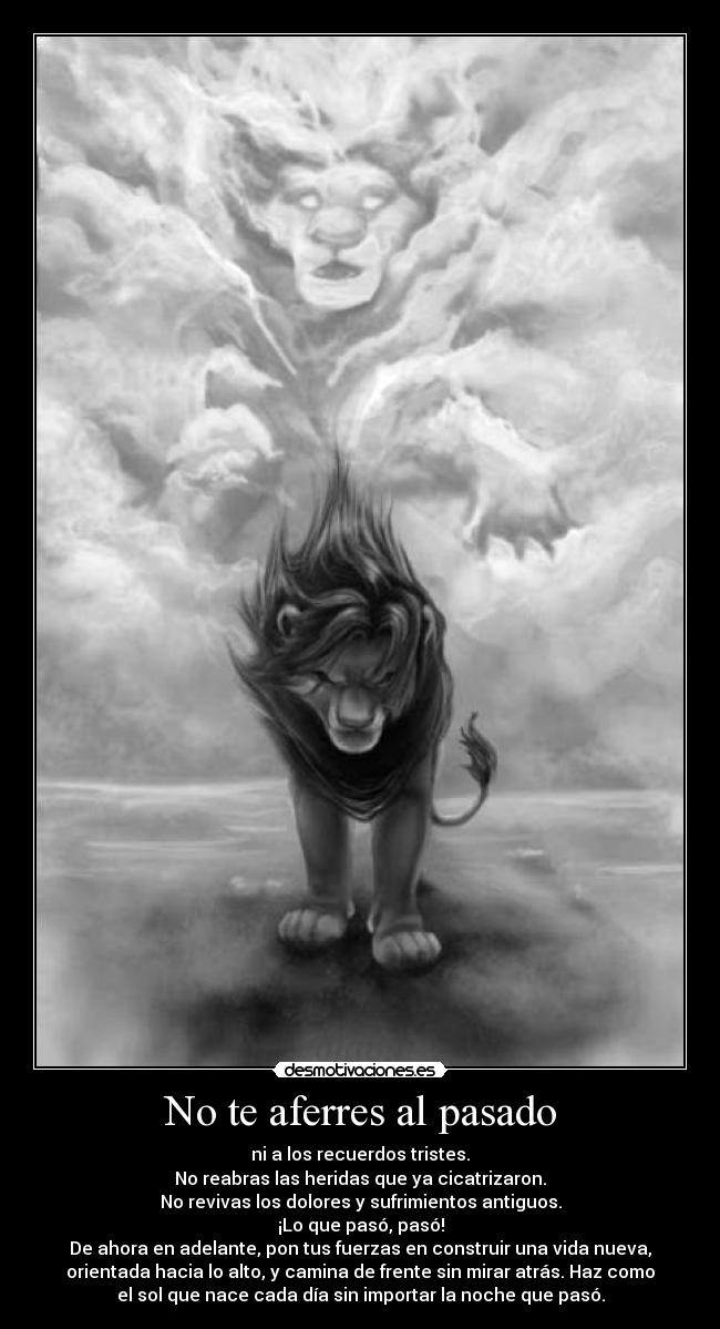 No te aferres al pasado - ni a los recuerdos tristes.
No reabras las heridas que ya cicatrizaron.
No revivas los dolores y sufrimientos antiguos.
¡Lo que pasó, pasó!
De ahora en adelante, pon tus fuerzas en construir una vida nueva,
orientada hacia lo alto, y camina de frente sin mirar atrás. Haz como
el sol que nace cada día sin importar la noche que pasó.