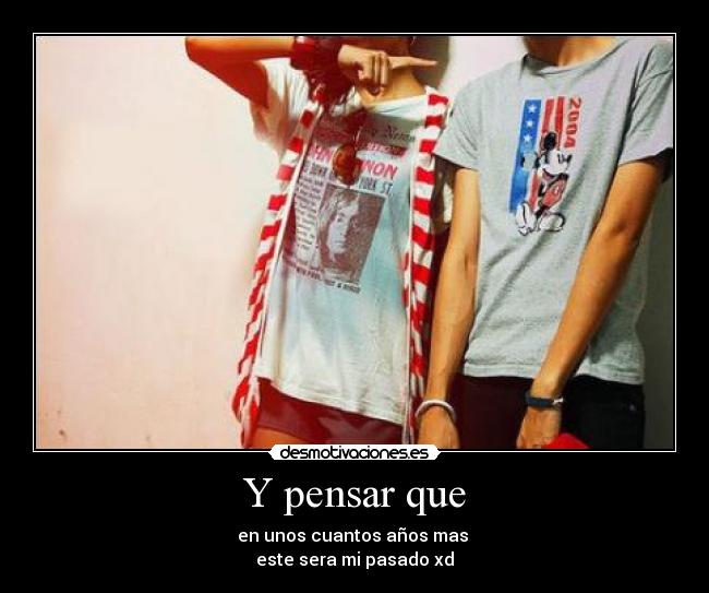 Y pensar que - en unos cuantos años mas
este sera mi pasado xd