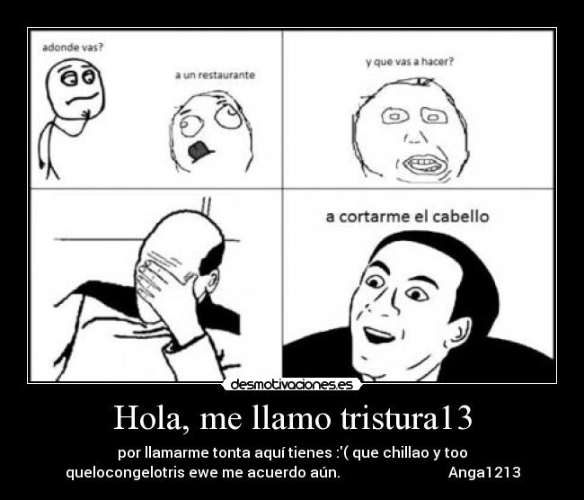 Hola, me llamo tristura13 - por llamarme tonta aquí tienes :( que chillao y too
quelocongelotris ewe me acuerdo aún. Anga1213