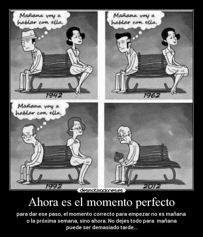 Ahora es el momento perfecto - para dar ese paso, el momento correcto para empezar no es mañana
o la próxima semana, sino ahora. No dejes todo para mañana
puede ser demasiado tarde...