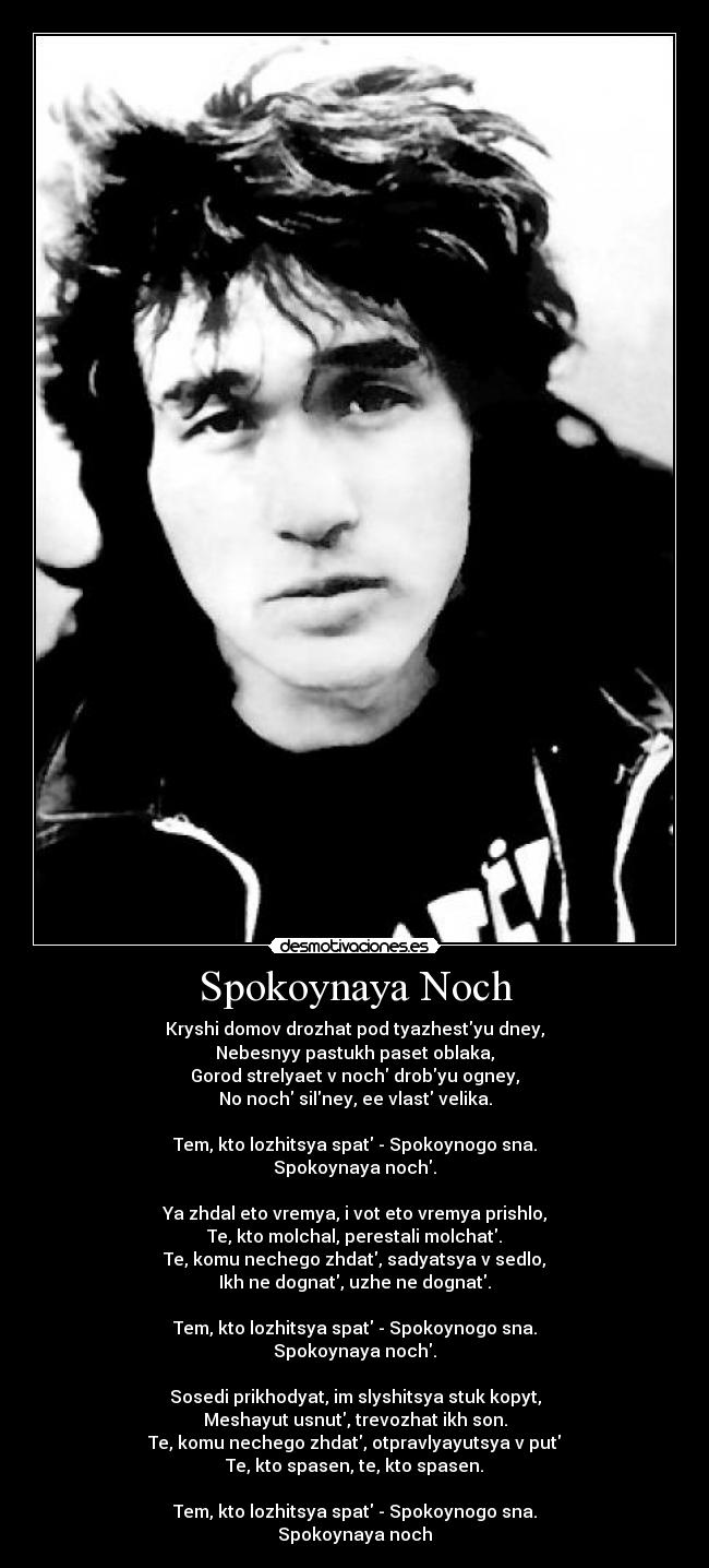 Spokoynaya Noch - Kryshi domov drozhat pod tyazhestyu dney,
Nebesnyy pastukh paset oblaka,
Gorod strelyaet v noch drobyu ogney,
No noch silney, ee vlast velika.
Tem, kto lozhitsya spat - Spokoynogo sna.
Spokoynaya noch.
Ya zhdal eto vremya, i vot eto vremya prishlo,
Te, kto molchal, perestali molchat.
Te, komu nechego zhdat, sadyatsya v sedlo,
Ikh ne dognat, uzhe ne dognat.
Tem, kto lozhitsya spat - Spokoynogo sna.
Spokoynaya noch.
Sosedi prikhodyat, im slyshitsya stuk kopyt,
Meshayut usnut, trevozhat ikh son.
Te, komu nechego zhdat, otpravlyayutsya v put
Te, kto spasen, te, kto spasen.
Tem, kto lozhitsya spat - Spokoynogo sna.
Spokoynaya noch