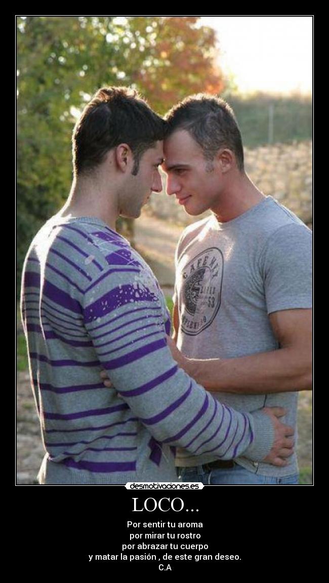 LOCO... - Por sentir tu aroma
por mirar tu rostro
por abrazar tu cuerpo
y matar la pasión , de este gran deseo.
C.A