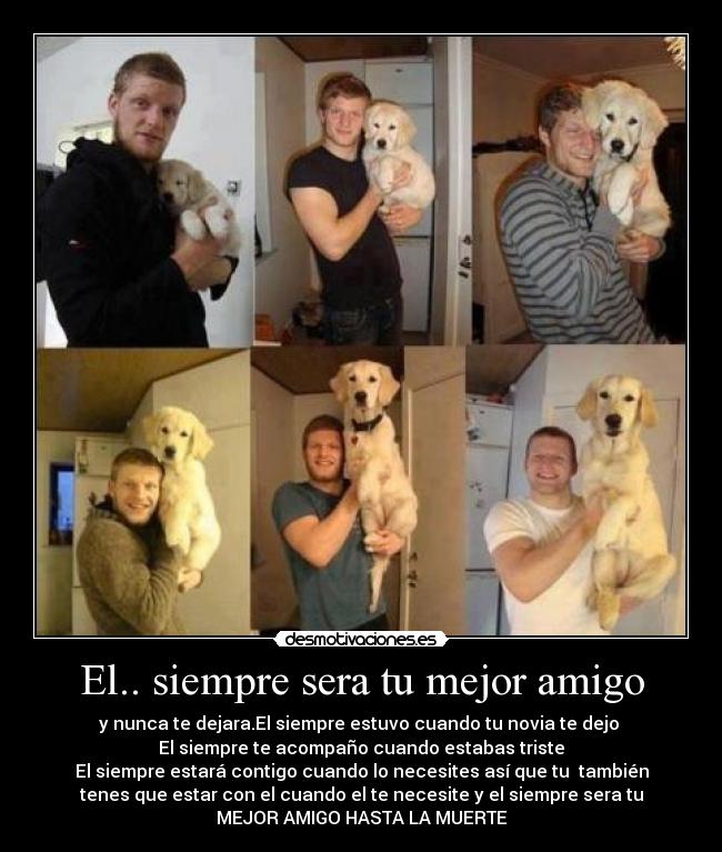 El.. siempre sera tu mejor amigo - y nunca te dejara.El siempre estuvo cuando tu novia te dejo 
El siempre te acompaño cuando estabas triste
El siempre estará contigo cuando lo necesites así que tu  también
tenes que estar con el cuando el te necesite y el siempre sera tu
MEJOR AMIGO HASTA LA MUERTE