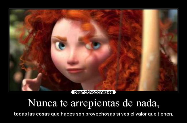 Nunca te arrepientas de nada, - todas las cosas que haces son provechosas si ves el valor que tienen.