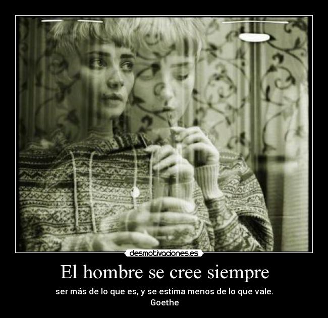 El hombre se cree siempre - ser más de lo que es, y se estima menos de lo que vale.
Goethe