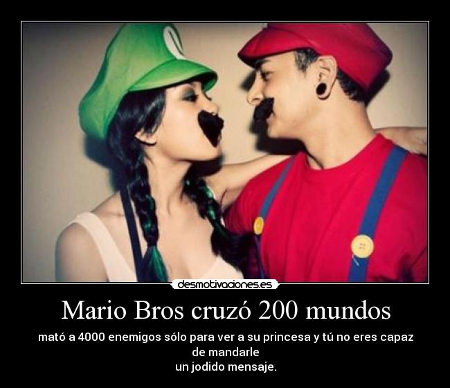 Mario Bros cruzó 200 mundos - mató a 4000 enemigos sólo para ver a su princesa y tú no eres capaz de mandarle
un jodido mensaje.