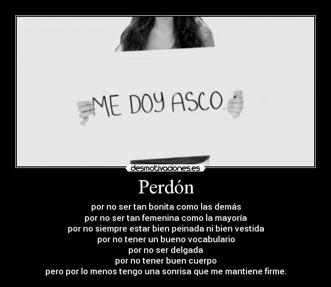 Perdón - por no ser tan bonita como las demás
por no ser tan femenina como la mayoría
por no siempre estar bien peinada ni bien vestida
por no tener un bueno vocabulario
por no ser delgada
por no tener buen cuerpo
pero por lo menos tengo una sonrisa que me mantiene firme.