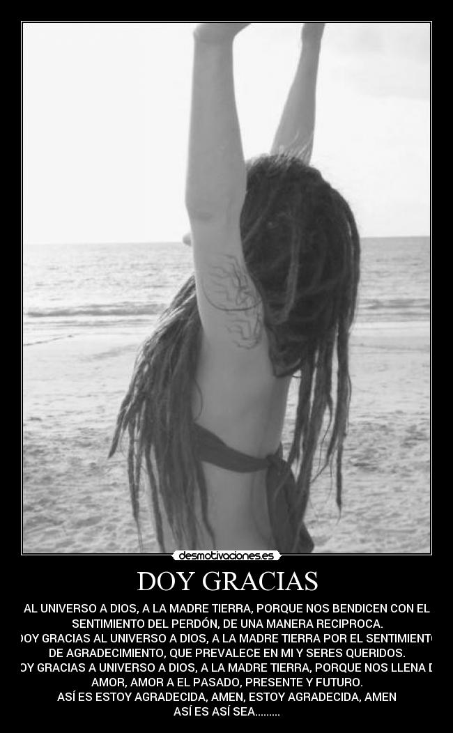 DOY GRACIAS - AL UNIVERSO A DIOS, A LA MADRE TIERRA, PORQUE NOS BENDICEN CON EL
SENTIMIENTO DEL PERDÓN, DE UNA MANERA RECIPROCA.
DOY GRACIAS AL UNIVERSO A DIOS, A LA MADRE TIERRA POR EL SENTIMIENTO
DE AGRADECIMIENTO, QUE PREVALECE EN MI Y SERES QUERIDOS.
DOY GRACIAS A UNIVERSO A DIOS, A LA MADRE TIERRA, PORQUE NOS LLENA DE
AMOR, AMOR A EL PASADO, PRESENTE Y FUTURO.
ASÍ ES ESTOY AGRADECIDA, AMEN, ESTOY AGRADECIDA, AMEN♥
ASÍ ES ASÍ SEA.........♥