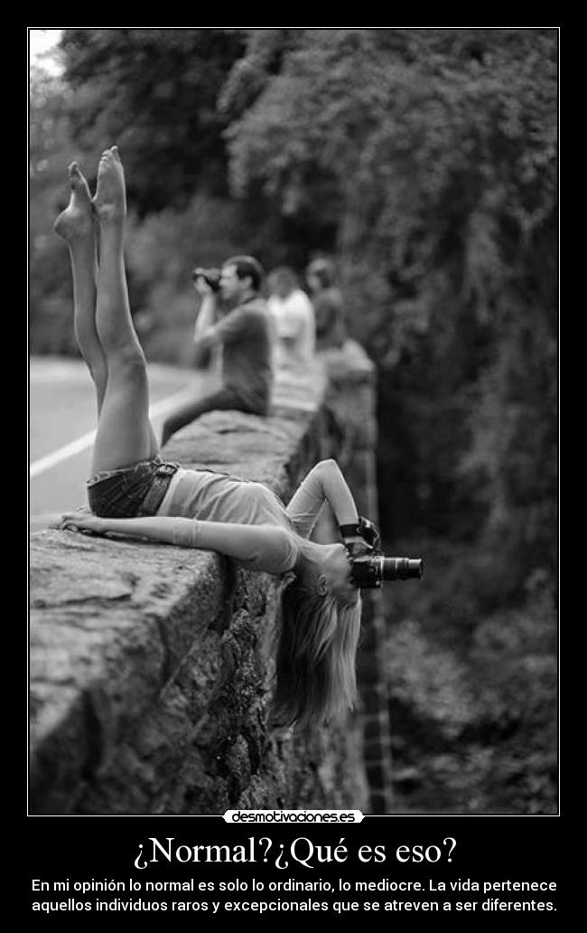 ¿Normal?¿Qué es eso? - En mi opinión lo normal es solo lo ordinario, lo mediocre. La vida pertenece
aquellos individuos raros y excepcionales que se atreven a ser diferentes.