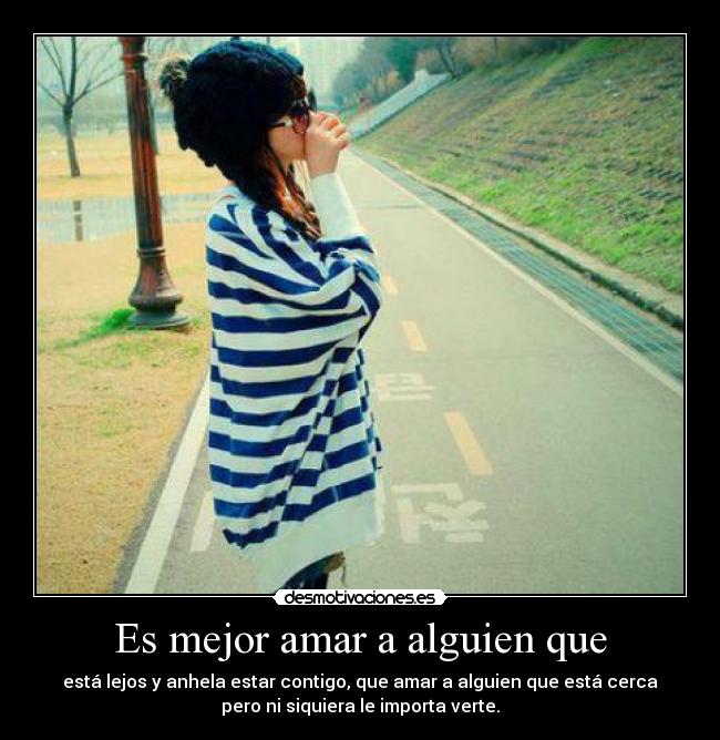 Es mejor amar a alguien que - está lejos y anhela estar contigo, que amar a alguien que está cerca
pero ni siquiera le importa verte.