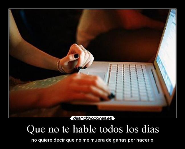 Que no te hable todos los días - no quiere decir que no me muera de ganas por hacerlo.