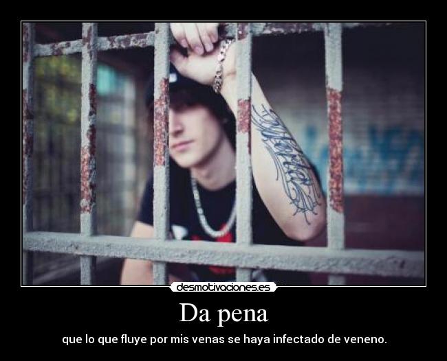 Da pena - que lo que fluye por mis venas se haya infectado de veneno.