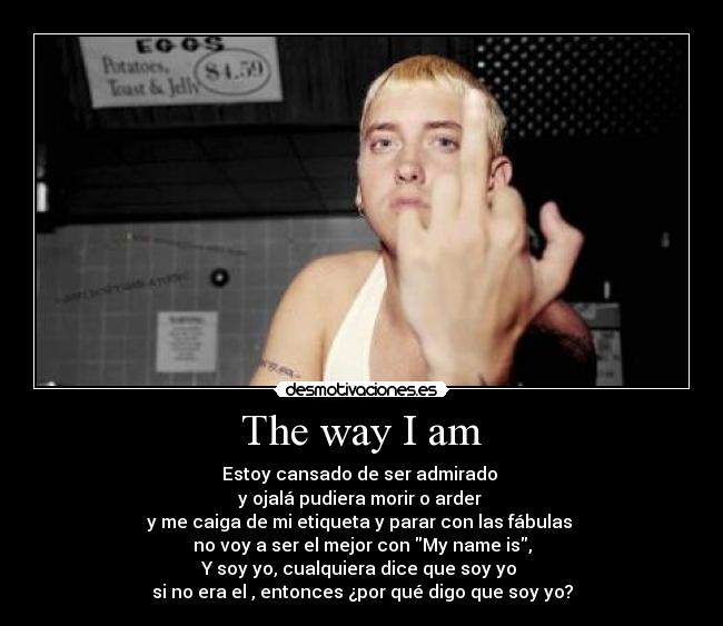 The way I am - Estoy cansado de ser admirado
y ojalá pudiera morir o arder
y me caiga de mi etiqueta y parar con las fábulas
no voy a ser el mejor con My name is,
Y soy yo, cualquiera dice que soy yo
si no era el , entonces ¿por qué digo que soy yo?