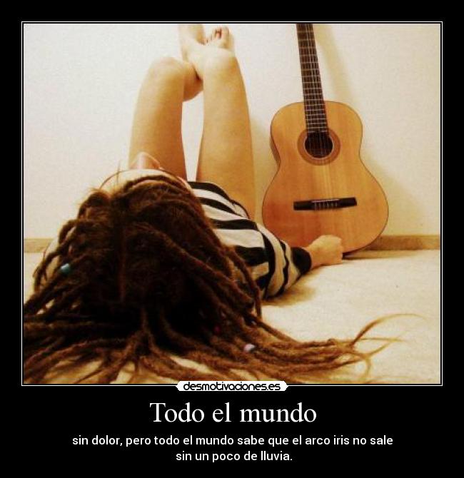 Todo el mundo - sin dolor, pero todo el mundo sabe que el arco iris no sale
sin un poco de lluvia.