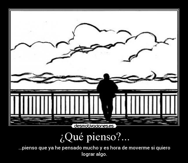¿Qué pienso?... - ...pienso que ya he pensado mucho y es hora de moverme si quiero lograr algo.