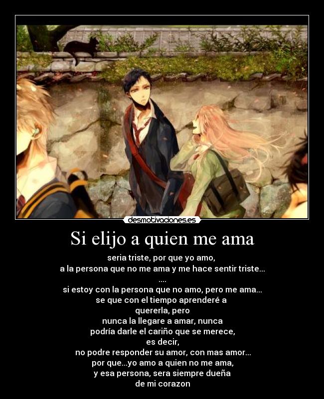 Si elijo a quien me ama - seria triste, por que yo amo,
a la persona que no me ama y me hace sentir triste...
....
si estoy con la persona que no amo, pero me ama...
se que con el tiempo aprenderé a
quererla, pero
nunca la llegare a amar, nunca
podría darle el cariño que se merece,
es decir,
no podre responder su amor, con mas amor...
por que...yo amo a quien no me ama,
y esa persona, sera siempre dueña
de mi corazon
