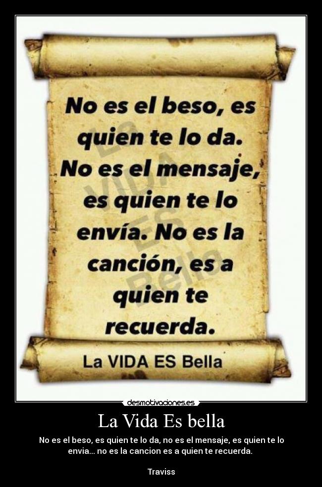 La Vida Es bella - No es el beso, es quien te lo da, no es el mensaje, es quien te lo
envia... no es la cancion es a quien te recuerda. 

Traviss