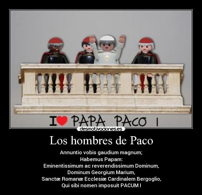 Los hombres de Paco - Annuntio vobis gaudium magnum;
Habemus Papam:
Eminentissimum ac reverendissimum Dominum,
Dominum Georgium Marium,
Sanctæ Romanæ Ecclesiæ Cardinalem Bergoglio,
Qui sibi nomen imposuit PACUM I