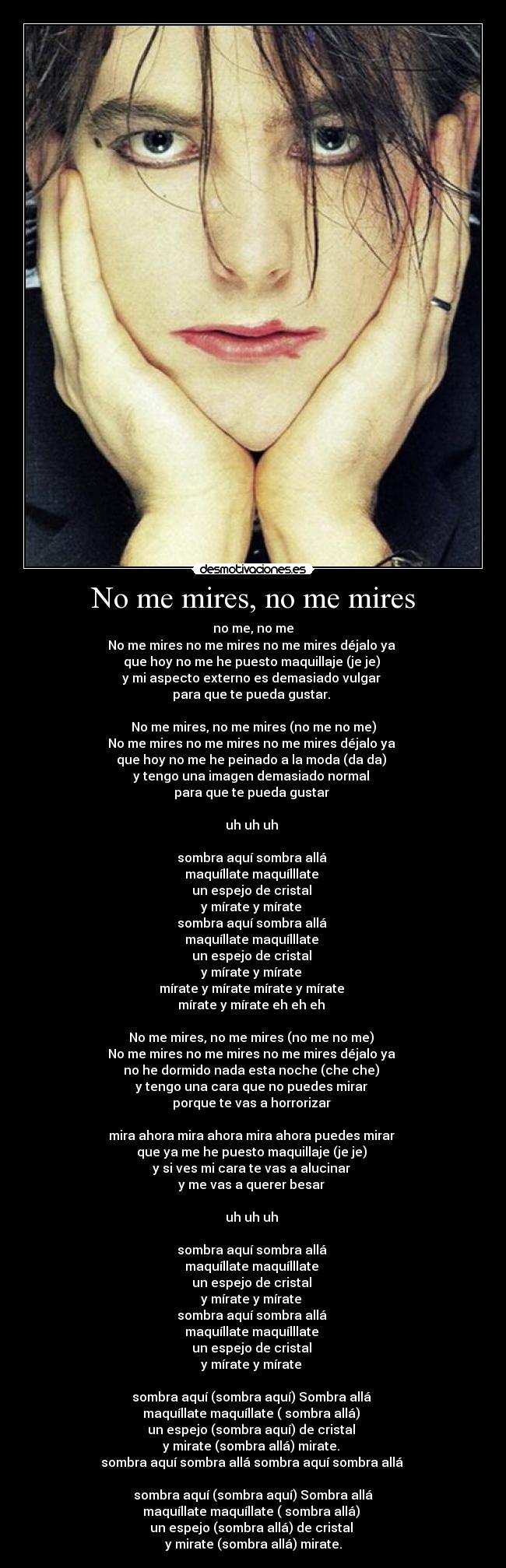 No me mires, no me mires - no me, no me
No me mires no me mires no me mires déjalo ya
que hoy no me he puesto maquillaje (je je)
y mi aspecto externo es demasiado vulgar
para que te pueda gustar.
No me mires, no me mires (no me no me)
No me mires no me mires no me mires déjalo ya
que hoy no me he peinado a la moda (da da)
y tengo una imagen demasiado normal
para que te pueda gustar
uh uh uh
sombra aquí sombra allá
maquíllate maquílllate
un espejo de cristal
y mírate y mírate
sombra aquí sombra allá
maquíllate maquílllate
un espejo de cristal
y mírate y mírate
mírate y mírate mírate y mírate
mírate y mírate eh eh eh
No me mires, no me mires (no me no me)
No me mires no me mires no me mires déjalo ya
no he dormido nada esta noche (che che)
y tengo una cara que no puedes mirar
porque te vas a horrorizar
mira ahora mira ahora mira ahora puedes mirar
que ya me he puesto maquillaje (je je)
y si ves mi cara te vas a alucinar
y me vas a querer besar
uh uh uh
sombra aquí sombra allá
maquíllate maquílllate
un espejo de cristal
y mírate y mírate
sombra aquí sombra allá
maquíllate maquílllate
un espejo de cristal
y mírate y mírate
sombra aquí (sombra aquí) Sombra allá
maquíllate maquíllate ( sombra allá)
un espejo (sombra aquí) de cristal
y mirate (sombra allá) mirate.
sombra aquí sombra allá sombra aquí sombra allá
sombra aquí (sombra aquí) Sombra allá
maquíllate maquíllate ( sombra allá)
un espejo (sombra allá) de cristal
y mirate (sombra allá) mirate.