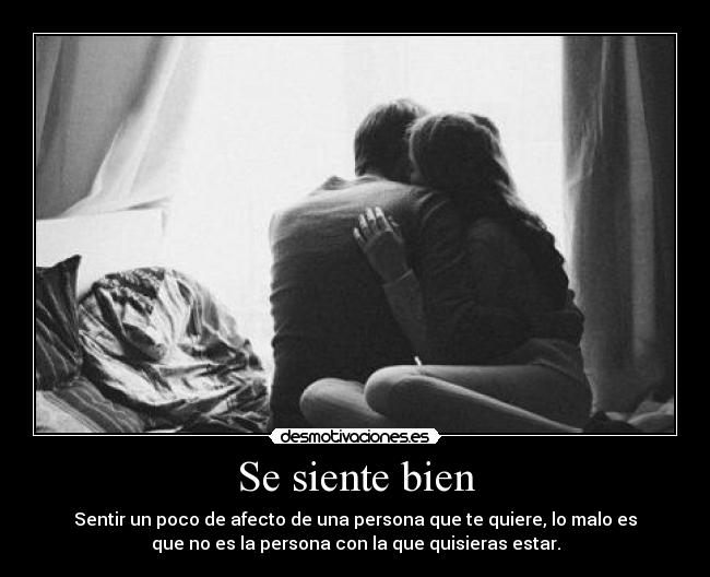 Se siente bien - Sentir un poco de afecto de una persona que te quiere, lo malo es
que no es la persona con la que quisieras estar.