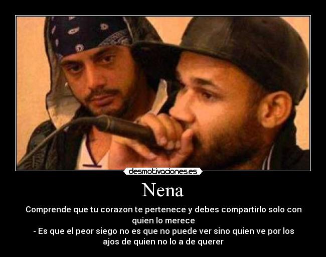 Nena - Comprende que tu corazon te pertenece y debes compartirlo solo con
quien lo merece
- Es que el peor siego no es que no puede ver sino quien ve por los
ajos de quien no lo a de querer