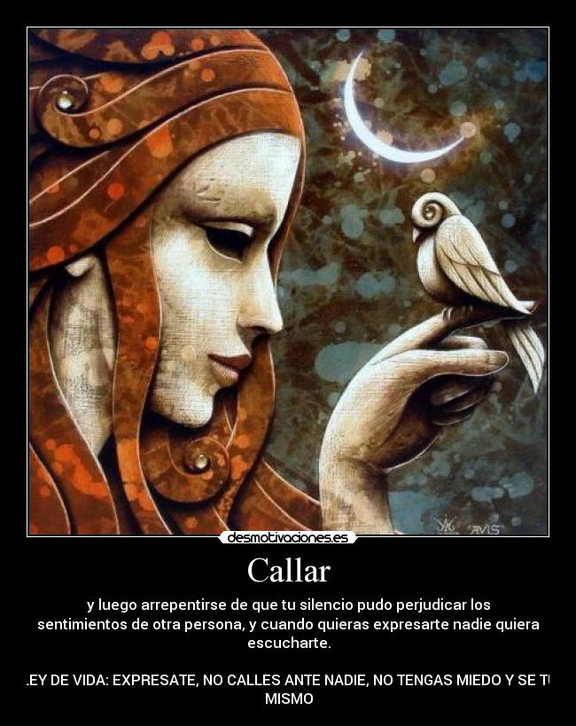 Callar - y luego arrepentirse de que tu silencio pudo perjudicar los
sentimientos de otra persona, y cuando quieras expresarte nadie quiera
escucharte.
LEY DE VIDA: EXPRESATE, NO CALLES ANTE NADIE, NO TENGAS MIEDO Y SE TU
MISMO