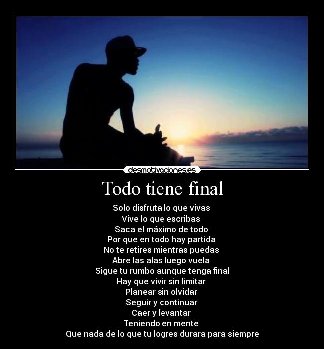 Todo tiene final - Solo disfruta lo que vivas 
Vive lo que escribas 
Saca el máximo de todo 
Por que en todo hay partida 
No te retires mientras puedas 
Abre las alas luego vuela 
Sigue tu rumbo aunque tenga final
Hay que vivir sin limitar 
Planear sin olvidar 
Seguir y continuar 
Caer y levantar 
Teniendo en mente 
Que nada de lo que tu logres durara para siempre