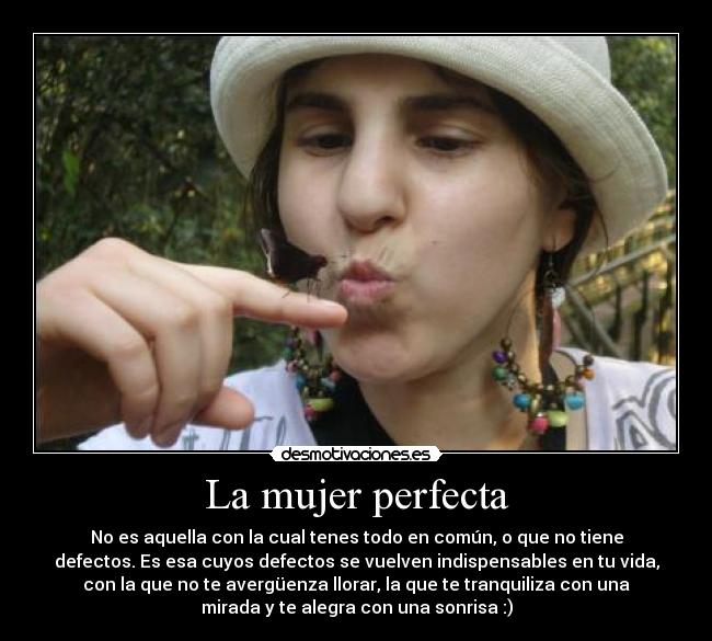 La mujer perfecta - No es aquella con la cual tenes todo en común, o que no tiene
defectos. Es esa cuyos defectos se vuelven indispensables en tu vida,
con la que no te avergüenza llorar, la que te tranquiliza con una
mirada y te alegra con una sonrisa :)