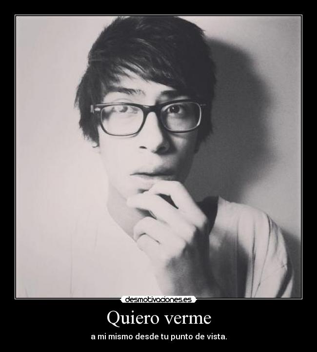 Quiero verme - a mi mismo desde tu punto de vista.