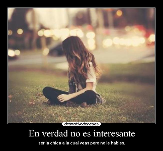 En verdad no es interesante - ser la chica a la cual veas pero no le hables.