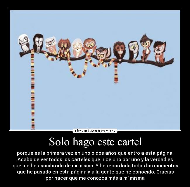 Solo hago este cartel - porque es la primera vez en uno o dos años que entro a esta página.
Acabo de ver todos los carteles que hice uno por uno y la verdad es
que me he asombrado de mí misma. Y he recordado todos los momentos
que he pasado en esta página y a la gente que he conocido. Gracias
por hacer que me conozca más a mí misma