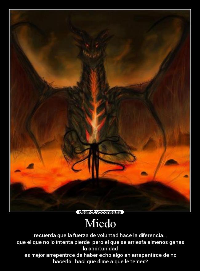 Miedo - recuerda que la fuerza de voluntad hace la diferencia...
que el que no lo intenta pierde pero el que se arriesfa almenos ganas
la oportunidad
es mejor arrepentrce de haber echo algo ah arrepentirce de no
hacerlo...haci que dime a que le temes?