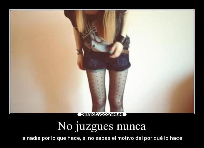 No juzgues nunca - a nadie por lo que hace, si no sabes el motivo del por qué lo hace