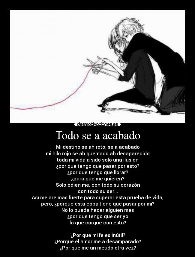 Todo se a acabado - Mi destino se ah roto, se a acabado
mi hilo rojo se ah quemado ah desaparecido
toda mi vida a sido solo una ilusion
¿por que tengo que pasar por esto?
¿por que tengo que llorar?
¿para que me quieren?
Solo odien me, con todo su corazón
con todo su ser...
Así me are mas fuerte para superar esta prueba de vida,
pero, ¿porque esta copa tiene que pasar por mi?
No lo puede hacer alguien mas
¿por que tengo que ser yo
la que cargue con esto?
¿Por que mi fe es inútil?
¿Porque el amor me a desamparado?
¿Por que me an metido otra vez?