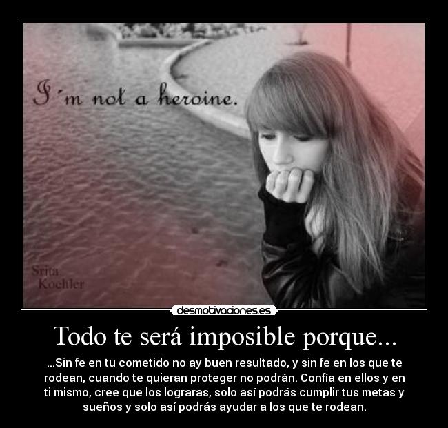 Todo te será imposible porque... - ...Sin fe en tu cometido no ay buen resultado, y sin fe en los que te
rodean, cuando te quieran proteger no podrán. Confía en ellos y en
ti mismo, cree que los lograras, solo así podrás cumplir tus metas y
sueños y solo así podrás ayudar a los que te rodean.