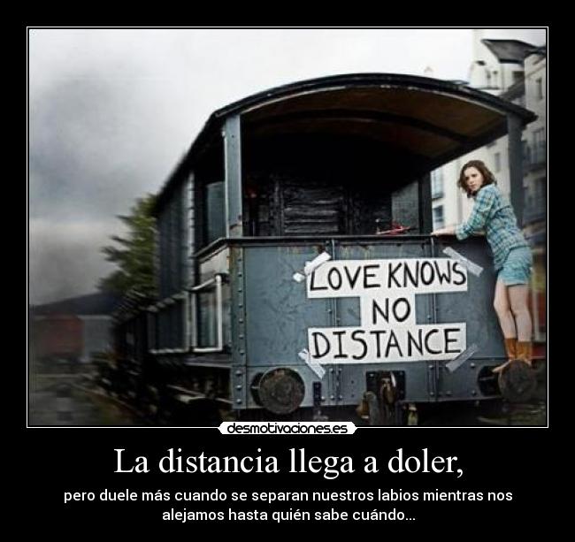 La distancia llega a doler, - pero duele más cuando se separan nuestros labios mientras nos
alejamos hasta quién sabe cuándo...