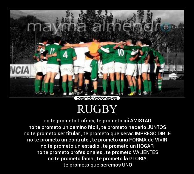 RUGBY - no te prometo trofeos, te prometo mi AMISTAD
no te prometo un camino fácil , te prometo hacerlo JUNTOS
no te prometo ser titular , te prometo que seras IMPRESCIDIBLE
no te prometo un contrato , te prometo una FORMA de VIVIR
no te prometo un estadio , te prometo un HOGAR
no te prometo profesionales , te prometo VALIENTES
no te prometo fama , te prometo la GLORIA
te prometo que seremos UNO
