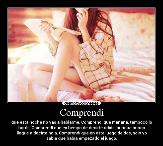 Comprendí - que esta noche no vas a hablarme. Comprendí que mañana, tampoco lo
harás. Comprendí que es tiempo de decirte adiós, aunque nunca
llegue a decirte hola. Comprendí que en este juego de dos, solo yo
sabía que había empezado el juego.