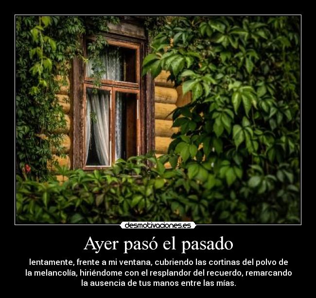 Ayer pasó el pasado - lentamente, frente a mi ventana, cubriendo las cortinas del polvo de
la melancolía, hiriéndome con el resplandor del recuerdo, remarcando
la ausencia de tus manos entre las mías.