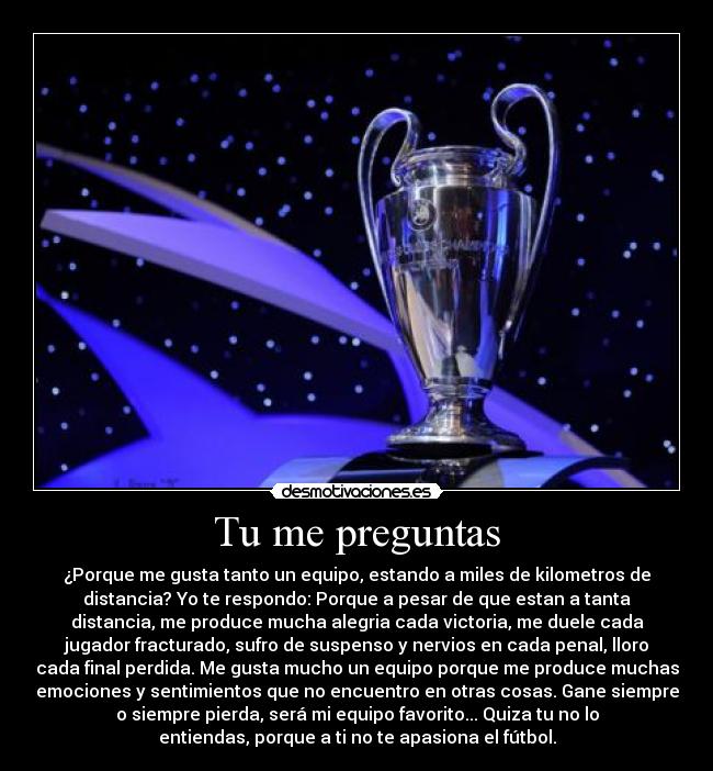 Tu me preguntas - ¿Porque me gusta tanto un equipo, estando a miles de kilometros de
distancia? Yo te respondo: Porque a pesar de que estan a tanta
distancia, me produce mucha alegria cada victoria, me duele cada
jugador fracturado, sufro de suspenso y nervios en cada penal, lloro
cada final perdida. Me gusta mucho un equipo porque me produce muchas
emociones y sentimientos que no encuentro en otras cosas. Gane siempre
o siempre pierda, será mi equipo favorito... Quiza tu no lo
entiendas, porque a ti no te apasiona el fútbol.
