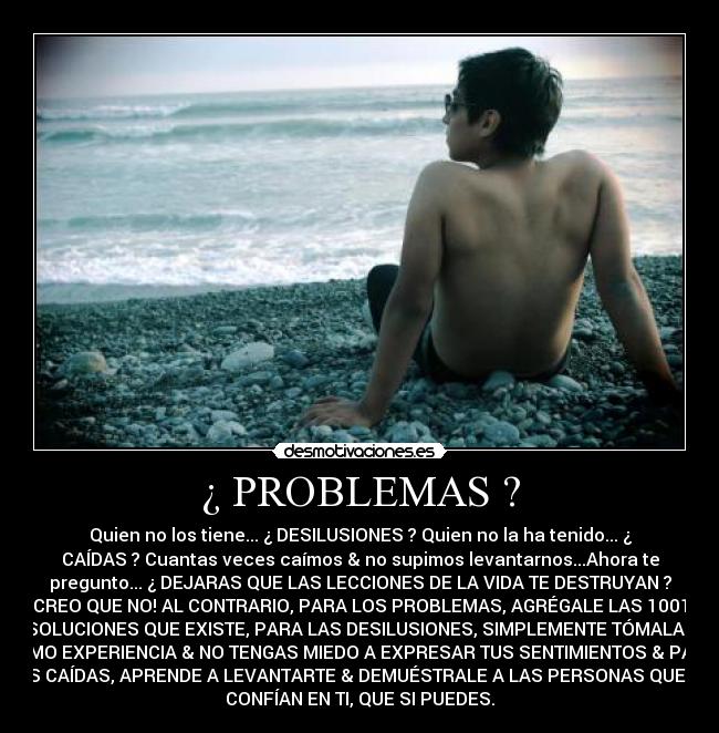 ¿ PROBLEMAS ? - Quien no los tiene... ¿ DESILUSIONES ? Quien no la ha tenido... ¿
CAÍDAS ? Cuantas veces caímos & no supimos levantarnos...Ahora te
pregunto... ¿ DEJARAS QUE LAS LECCIONES DE LA VIDA TE DESTRUYAN ?
CREO QUE NO! AL CONTRARIO, PARA LOS PROBLEMAS, AGRÉGALE LAS 1001
SOLUCIONES QUE EXISTE, PARA LAS DESILUSIONES, SIMPLEMENTE TÓMALAS
COMO EXPERIENCIA & NO TENGAS MIEDO A EXPRESAR TUS SENTIMIENTOS & PARA
TUS CAÍDAS, APRENDE A LEVANTARTE & DEMUÉSTRALE A LAS PERSONAS QUE NO
CONFÍAN EN TI, QUE SI PUEDES.