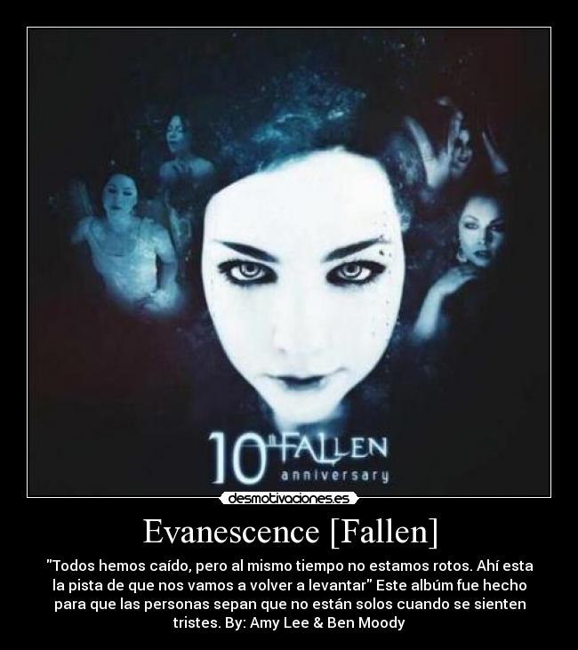Evanescence [Fallen] - Todos hemos caído, pero al mismo tiempo no estamos rotos. Ahí esta
la pista de que nos vamos a volver a levantar Este albúm fue hecho
para que las personas sepan que no están solos cuando se sienten
tristes. By: Amy Lee & Ben Moody