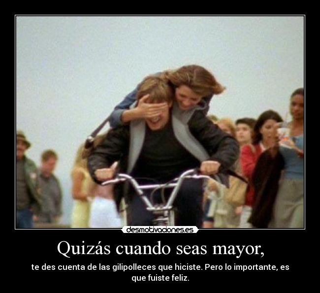 Quizás cuando seas mayor, - te des cuenta de las gilipolleces que hiciste. Pero lo importante, es que fuiste feliz.