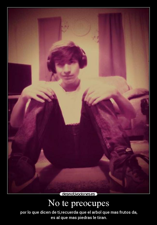 No te preocupes - por lo que dicen de ti,recuerda que el arbol que mas frutos da,
es al que mas piedras le tiran.