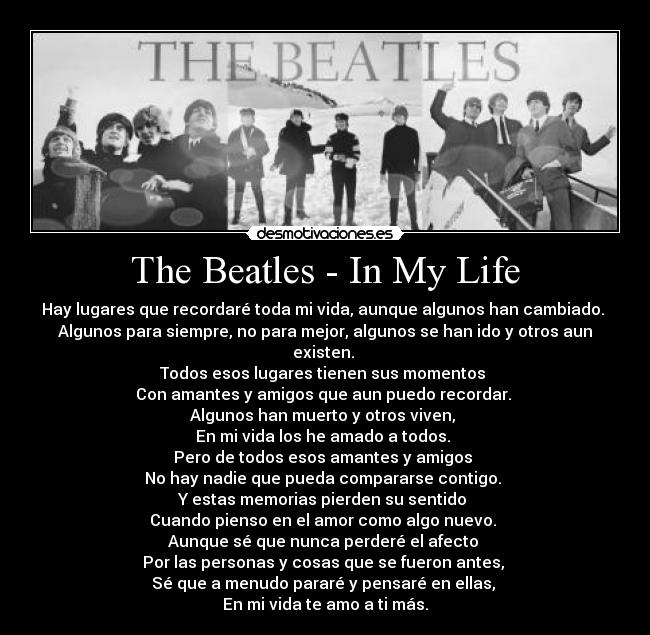 The Beatles - In My Life - Hay lugares que recordaré toda mi vida, aunque algunos han cambiado. 
Algunos para siempre, no para mejor, algunos se han ido y otros aun existen. 
Todos esos lugares tienen sus momentos 
Con amantes y amigos que aun puedo recordar. 
Algunos han muerto y otros viven, 
En mi vida los he amado a todos. 
Pero de todos esos amantes y amigos 
No hay nadie que pueda compararse contigo. 
Y estas memorias pierden su sentido 
Cuando pienso en el amor como algo nuevo. 
Aunque sé que nunca perderé el afecto 
Por las personas y cosas que se fueron antes, 
Sé que a menudo pararé y pensaré en ellas, 
En mi vida te amo a ti más.