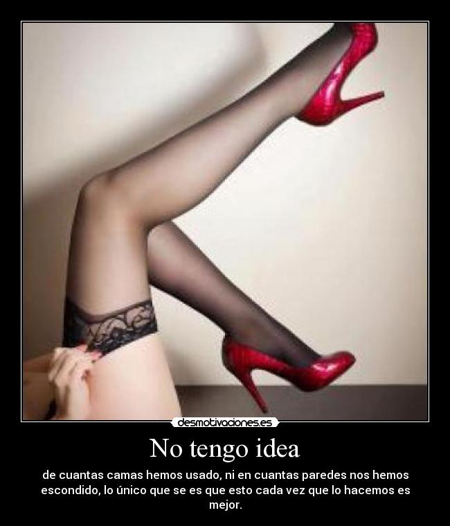 No tengo idea - de cuantas camas hemos usado, ni en cuantas paredes nos hemos
escondido, lo único que se es que esto cada vez que lo hacemos es
mejor.