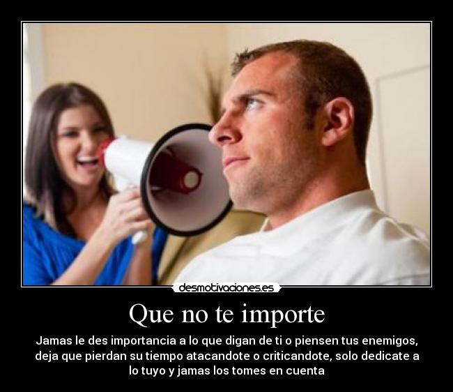Que no te importe - Jamas le des importancia a lo que digan de ti o piensen tus enemigos,
deja que pierdan su tiempo atacandote o criticandote, solo dedicate a
lo tuyo y jamas los tomes en cuenta