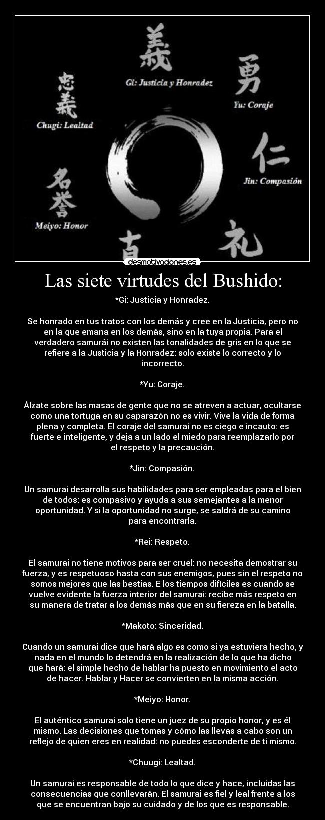 Las siete virtudes del Bushido: - *Gi: Justicia y Honradez.

Se honrado en tus tratos con los demás y cree en la Justicia, pero no
en la que emana en los demás, sino en la tuya propia. Para el
verdadero samurái no existen las tonalidades de gris en lo que se
refiere a la Justicia y la Honradez: solo existe lo correcto y lo
incorrecto.

*Yu: Coraje.

Álzate sobre las masas de gente que no se atreven a actuar, ocultarse
como una tortuga en su caparazón no es vivir. Vive la vida de forma
plena y completa. El coraje del samurai no es ciego e incauto: es
fuerte e inteligente, y deja a un lado el miedo para reemplazarlo por
el respeto y la precaución.

*Jin: Compasión.

Un samurai desarrolla sus habilidades para ser empleadas para el bien
de todos: es compasivo y ayuda a sus semejantes a la menor
oportunidad. Y si la oportunidad no surge, se saldrá de su camino
para encontrarla.

*Rei: Respeto.

El samurai no tiene motivos para ser cruel: no necesita demostrar su
fuerza, y es respetuoso hasta con sus enemigos, pues sin el respeto no
somos mejores que las bestias. E los tiempos difíciles es cuando se
vuelve evidente la fuerza interior del samurai: recibe más respeto en
su manera de tratar a los demás más que en su fiereza en la batalla.

*Makoto: Sinceridad.

Cuando un samurai dice que hará algo es como si ya estuviera hecho, y
nada en el mundo lo detendrá en la realización de lo que ha dicho
que hará: el simple hecho de hablar ha puesto en movimiento el acto
de hacer. Hablar y Hacer se convierten en la misma acción.

*Meiyo: Honor.

El auténtico samurai solo tiene un juez de su propio honor, y es él
mismo. Las decisiones que tomas y cómo las llevas a cabo son un
reflejo de quien eres en realidad: no puedes esconderte de ti mismo.

*Chuugi: Lealtad.

Un samurai es responsable de todo lo que dice y hace, incluidas las
consecuencias que conllevarán. El samurai es fiel y leal frente a los
que se encuentran bajo su cuidado y de los que es responsable.