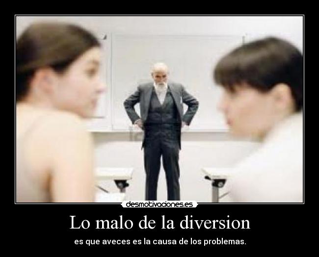 Lo malo de la diversion - es que aveces es la causa de los problemas.